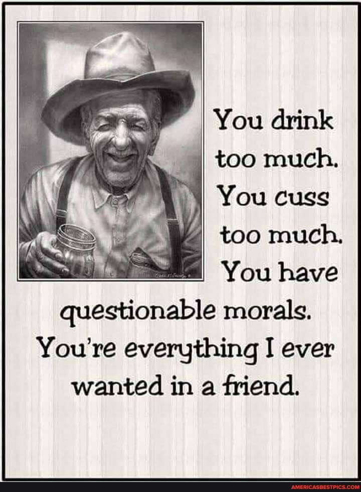 You drink too much,
You cuss
too much.
You have questionable morals.
You're everything I ever wanted in a friend.