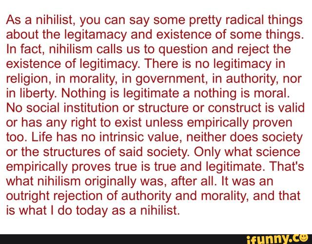 As a nihilist, you can say some pretty radical things
about the legitamacy and existence of some things.
In fact, nihilism calls us to question and reject the
existence of legitimacy. There is no legitimacy in
religion, in morality, in government, in authority, nor
in liberty. Nothing is legitimate a nothing is moral.
No social institution or structure or construct is valid
or has any right to exist unless empirically proven
too. Life has no intrinsic value, neither does society
or the structures of said society. Only what science
empirically proves true is true and legitimate, That's
what nihilism originally was, after all. it was an
outright rejection of authority and morality, and that
is what I do today as a nihilist.
