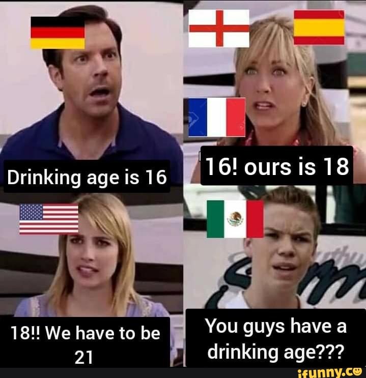 Drinking age is 16 18!! We have to be 21 16! ours is 18 You guys have a