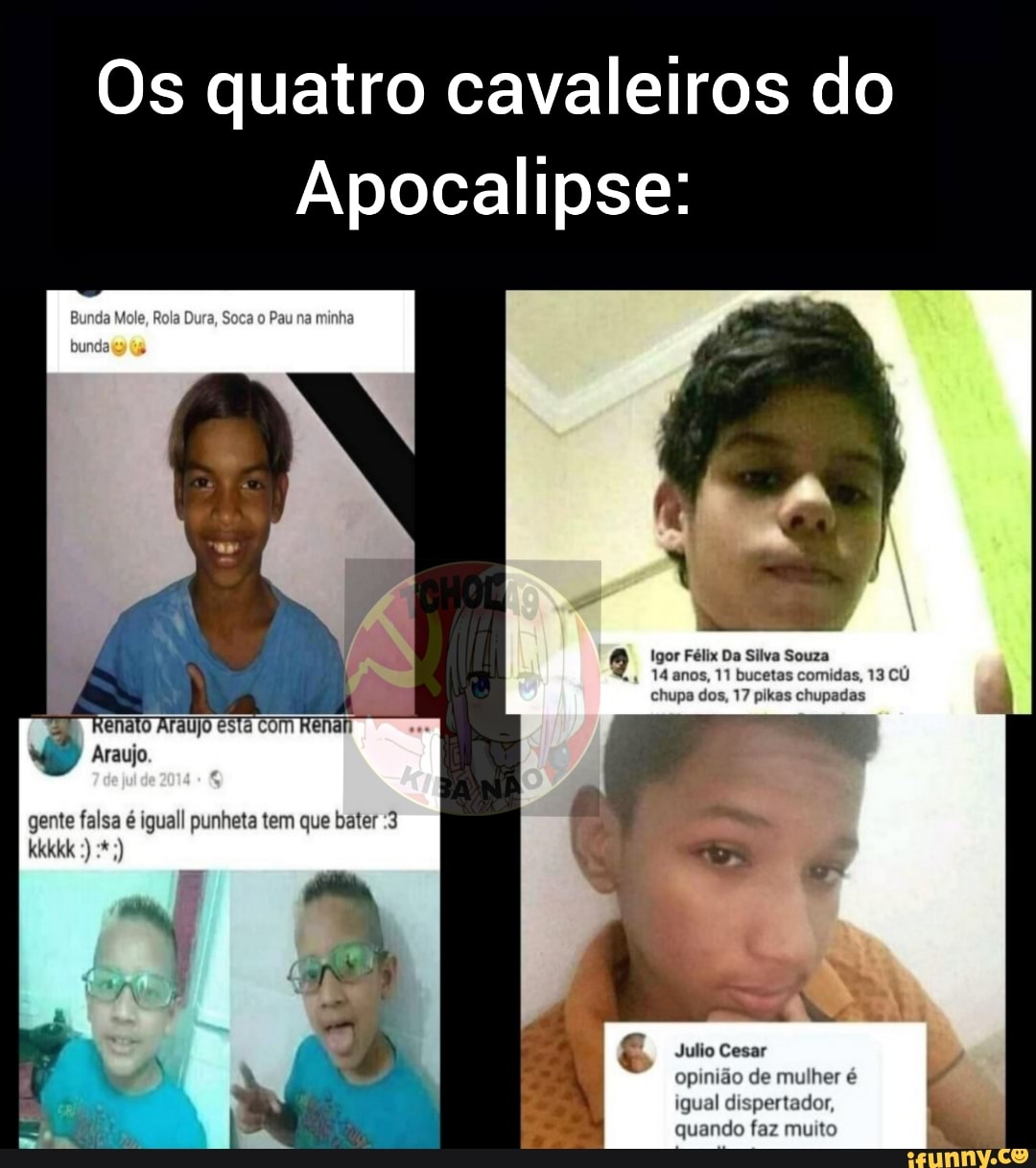 Os quatro cavaleiros do
Apocalipse:
mio
Igor Félix Da Silva Souza anos, 11 bucetas comidas, 13 CU chupa dos, 17 plkas chupadas
gente falsa é iguall punheta tem que bater :3 kkkkk
Julio Cesar
4 q opinião de mulher é igual dispertador,
M quando faz muito