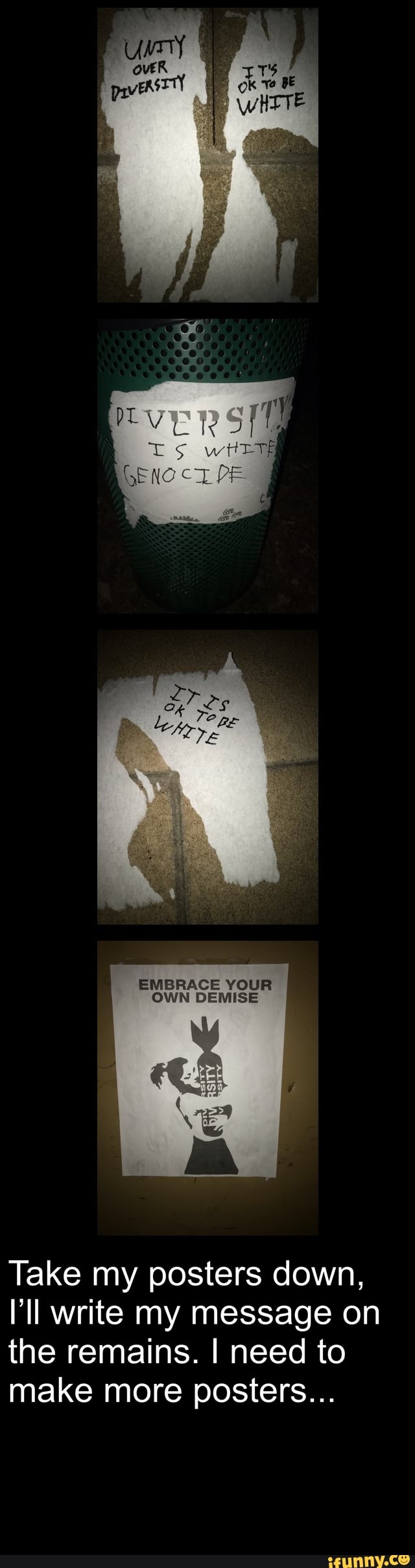 EMBRACE YOUR OWN DEMISE
Take my posters down, ll write my message on the remains. I need to make more posters...