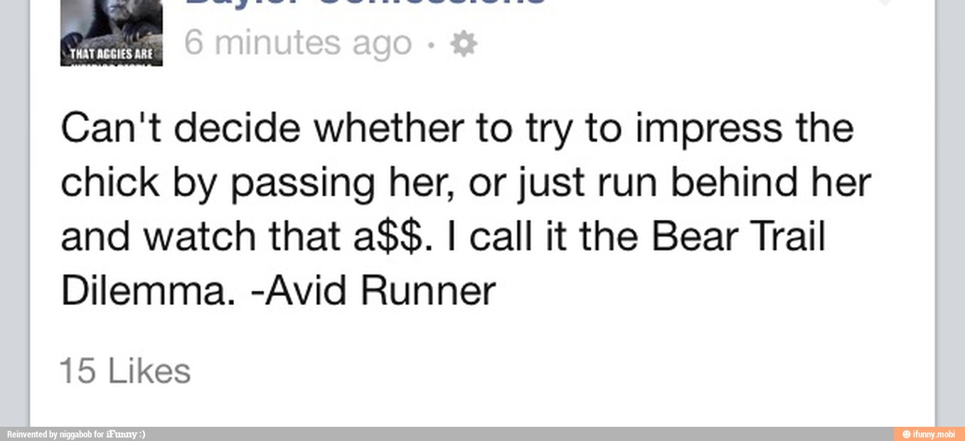 THAT AGGIES ARE
Can't decide whether to try to impress the
chick by passing her, or just run behind her
and watch that a$$. I call it the Bear Trail
Dilemma. -Avid Runner
15 Likes