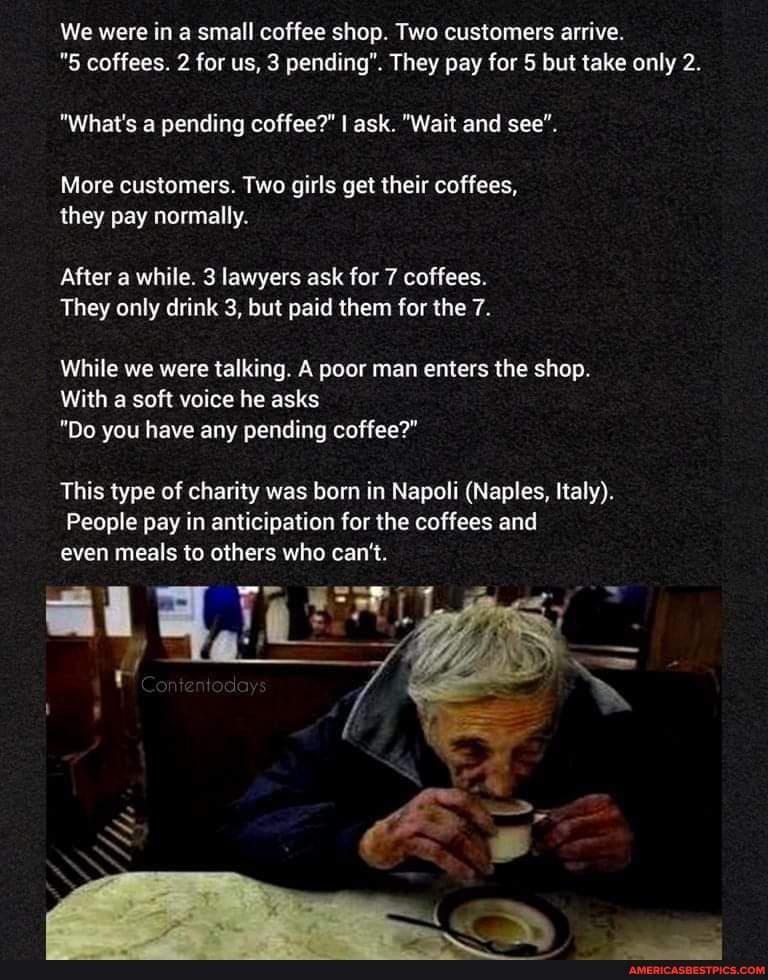 We were in a small coffee shop. Two customers arrive.
"5 coffees. 2 for us, 3 pending". They pay for 5 but take only 2.
"What's a pending coffee?" I ask. "Wait and see".
More customers. Two girls get their coffees, they pay normally.
After a while. 3 lawyers ask for 7 coffees.
They only drink 3, but paid them for the 7.
While we were talking. A poor man enters the shop.
With a soft voice he asks
"Do you have any pending coffee?"
This type of charity was born in Napoli (Naples, Italy).
People pay in anticipation for the coffees and even meals to others who can't.