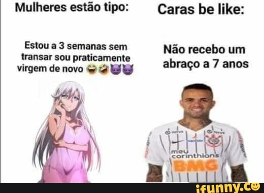 Mulheres estão tipo: Caras be like:
Estou a 3 semanas sem Não recebo um transar sou praticamente abraço 7 anos virgem de novo ab