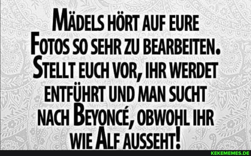 MÄDELS HÖRT AUF EURE FoTOS SO SEHR ZU BEARBEITEN.
STELLT EUCH VOR, IHR WERDET
ENTFÜHRT UND MAN SUCHT NACH BEYONCE, OBWOHL IHR WIE ÄLF AUSSEHT!