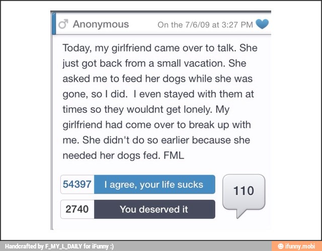 Today, my girlfriend came over to talk. She
just got back from a small vacation. She
asked me to feed her dogs while she was
gone, so I did. I even stayed with them at
times so they wouldnt get lonely. My
girlfriend had come over to break up with
me. She didn't do so earlier because she
needed her dogs fed. FML
110