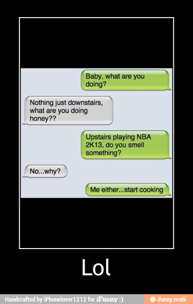 Baby, what are you
Nothing just downstairs,
what are you doing
Upstairs playing NBA
2K13, do you smell
something?
Lol - Lol