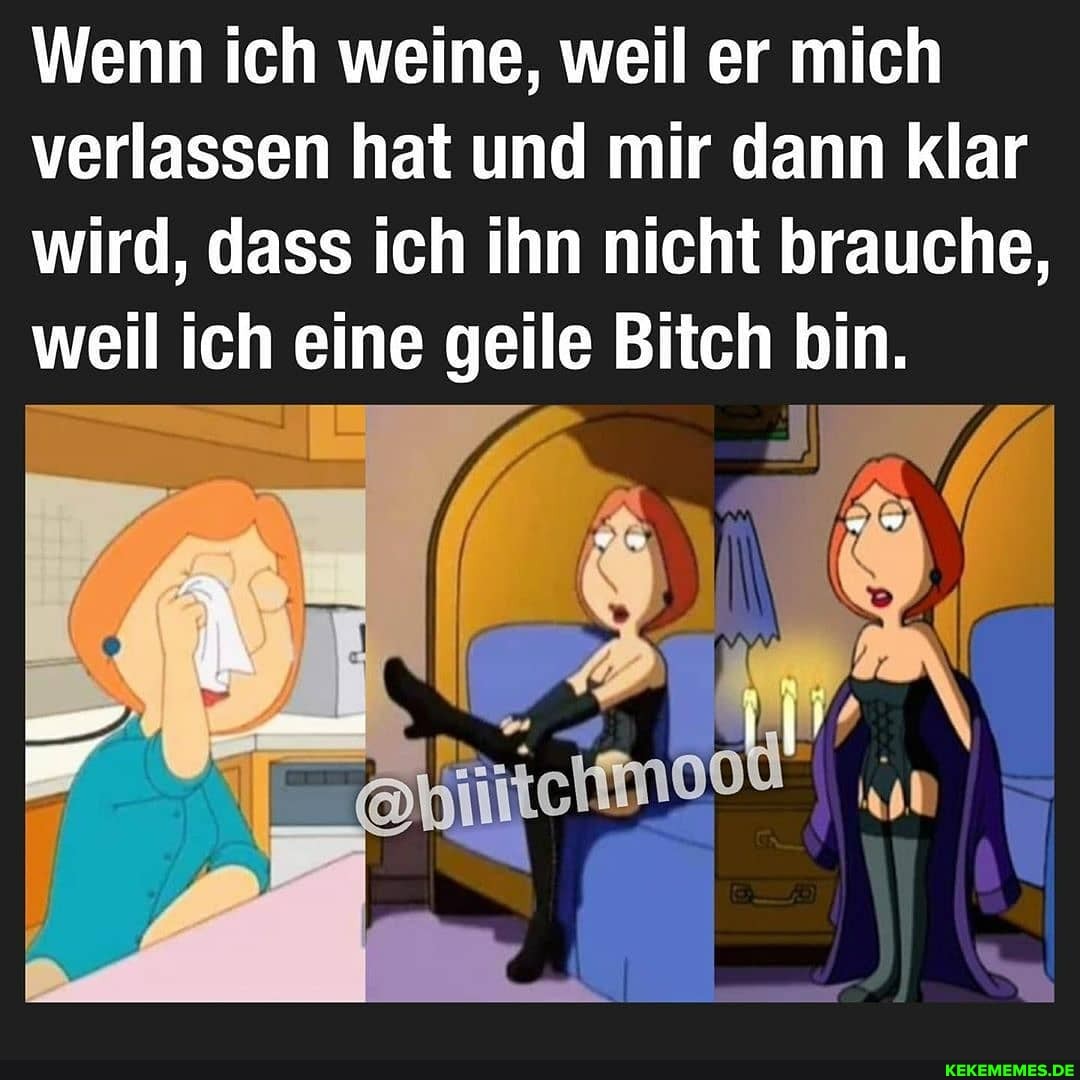 Wenn ich weine, weil er mich verlassen hat und mir dann klar wird, dass ich ihn nicht brauche, weil ich eine geile Bitch bin.