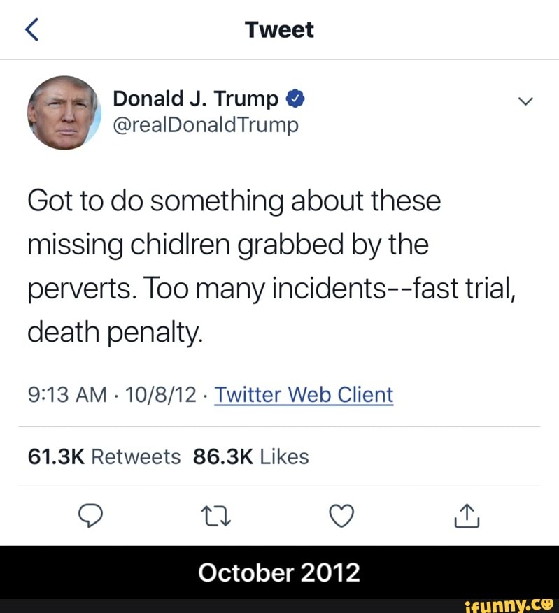 Got to do something about these
missing chidlren grabbed by the
perverts. Too many incidents--fast trial,
death penalty.
9:13 AM
Twitter Web Client
61.3K Retweets 86.3K Likes
Q sn Q far
October 2012 - October 2012