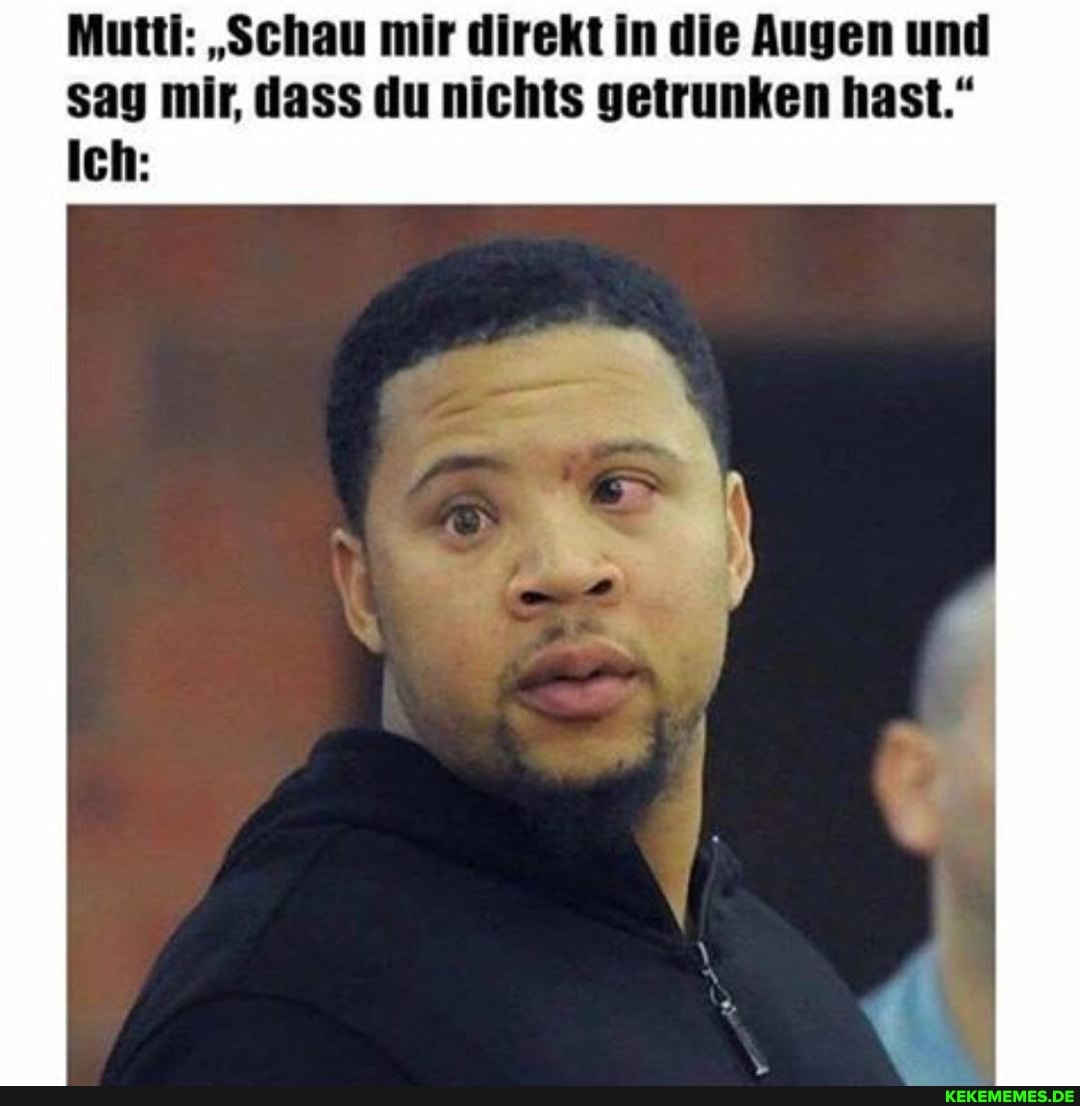 Mutti: "Schau mir direkt in die Augen und sag mir, dass du nichts getrunken hast."
Ich: