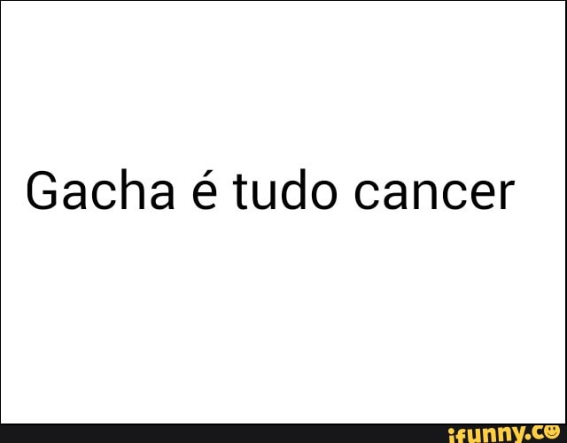 Gacha é tudo cancer