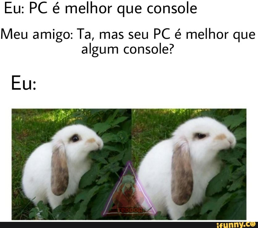 Eu: PC é melhor que console
Meu amigo: Ta, mas seu PC é melhor que algum console?
Eu: