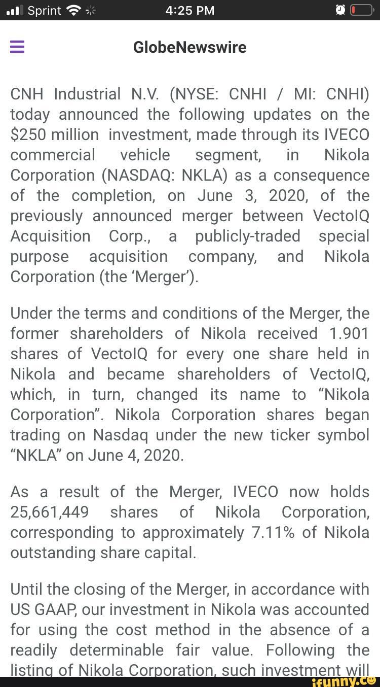 Sprint
= GlobeNewswire
CNH Industrial N.V. (NYSE: CNHI / MI: CNHI) today announced the following updates on the
$250 million investment, made through its IVECO commercial vehicle segment, in Nikola
Corporation (NASDAQ: NKLA) as a consequence of the completion, on June 3, 2020, of the previously announced merger between VectolQ Acquisition Corp., a publicly-traded special purpose acquisition company, and_ Nikola
Corporation (the 'Merger'.
Under the terms and conditions of the Merger, the former shareholders of Nikola received 1.901 shares of VectolQ for every one share held in
Nikola and became shareholders of VectolQ, which, in turn, changed its name to "Nikola
Corporation". Nikola Corporation shares began trading on Nasdaq under the new ticker symbol
"NKLA'" on June 4, 2020.
As a result of the Merger, IVECO now holds
25,661,449 shares of Nikola Corporation, corresponding to approximately 7.11% of Nikola outstanding share capital.
Until the closing of the Merger, in accordance with
US GAAP our investment in Nikola was accounted for using the cost method in the absence of a readily determinable fair value. Following the