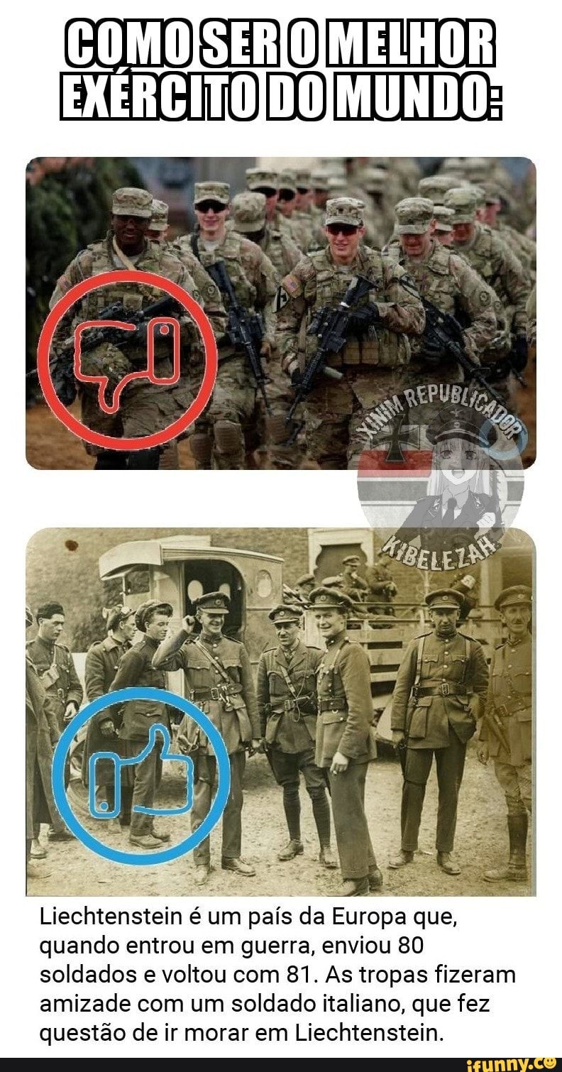 COMo MELHOR
Liechtenstein é um país da Europa que, quando entrou em guerra, enviou 80 soldados e voltou com 81. As tropas fizeram amizade com um soldado italiano, que fez questão de ir morar em Liechtenstein.