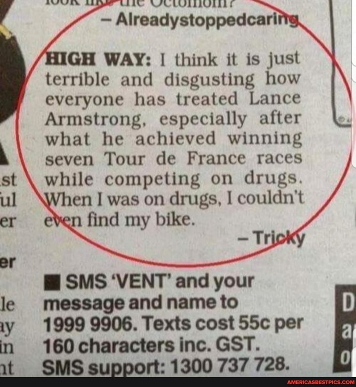 Alreadystoppedcari
GH WAY: I think it is just terrible and disgusting how everyone has treated Lance
Armstrong, especially after what he achieved winning seven Tour de France races while competing on drugs.
en was on drugs, I couldn't
er Mind
ar
SMS 'VENT' and your message and name to
1999 9906. Texts cost per
160 characters inc. GST.
SMS support: 1300 737 728.
