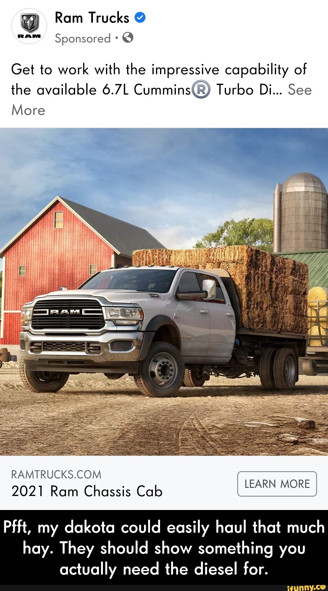 Ram Trucks @ mam Sponsored @
Get to work with the impressive capability of the available 6.7L Turbo Di... See
More
2021 Ram Chassis Cab EARN MORE
Pfft, my dakota could easily haul that much
hay. They should show something you actually need the diesel for. - Pfft, my dakota could easily haul that much hay. They should show something you actually need the diesel for.