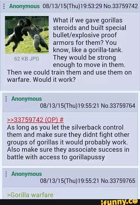 5 Anonymous 08/13/15(Thu)'I9:53:29 No.33759742
What if we gave gorillas
steroids and built special
;
bullet/explosive proof
,
armors forthem? You
know, like a gorilla-tank.
uz K8 JH;
They would be strong
enough to move in them.
Then we could train them and use them on
warfare. Would it work?
5 Anonymous
08/13/15(Thu)19:55:21 N0.33759764
»33759742 OP #
As long as you let the silverback control
them and make sure they didnt fight other
groups of gorillas it would probably work.
Also make sure they associate success in
battle with access to gorillapussy
5 Anonymous
OB/13/15(Thu)19:55:21 No.33759765