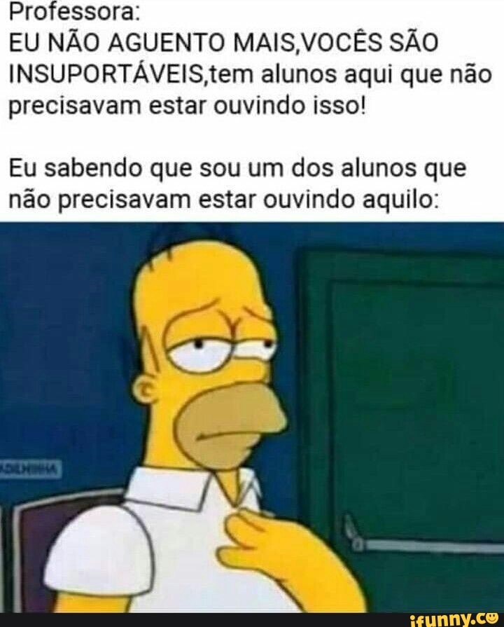 Professora:
EU NÃO AGUENTO MAIS,VOCÊS SÃO
INSUPORTAVEIS,tem alunos aqui que não
precisavam estar ouvindo isso!
Eu sabendo que sou um dos alunos que
não precisavam estar ouvindo aquilo: