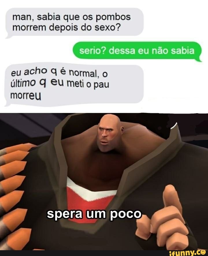 man, sabia que os pombos
morrem depois do sexo?
eu acho q é normal, o
último Q Su meti o pau
morreu