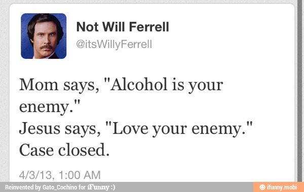 I Not Will Ferrell
Mom says, "Alcohol is your
enemy."
Jesus says, "Love your enemy.'
Case closed.