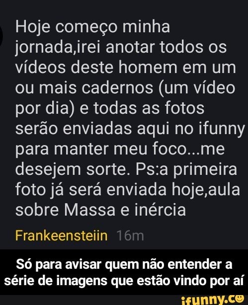 Hoje começo minha jornada,irei anotar todos os vídeos deste homem em um ou mais cadernos (um vídeo por dia) e todas as fotos serão enviadas aqui no ifunny para manter meu foco...me desejem sorte. primeira foto já será enviada hoje ,aula sobre Massa e inércia
Frankeensteiin
Só para avisar quem não entender a série de imagens que estão vindo por aí - Só para avisar quem não entender a série de imagens que estão vindo por aí