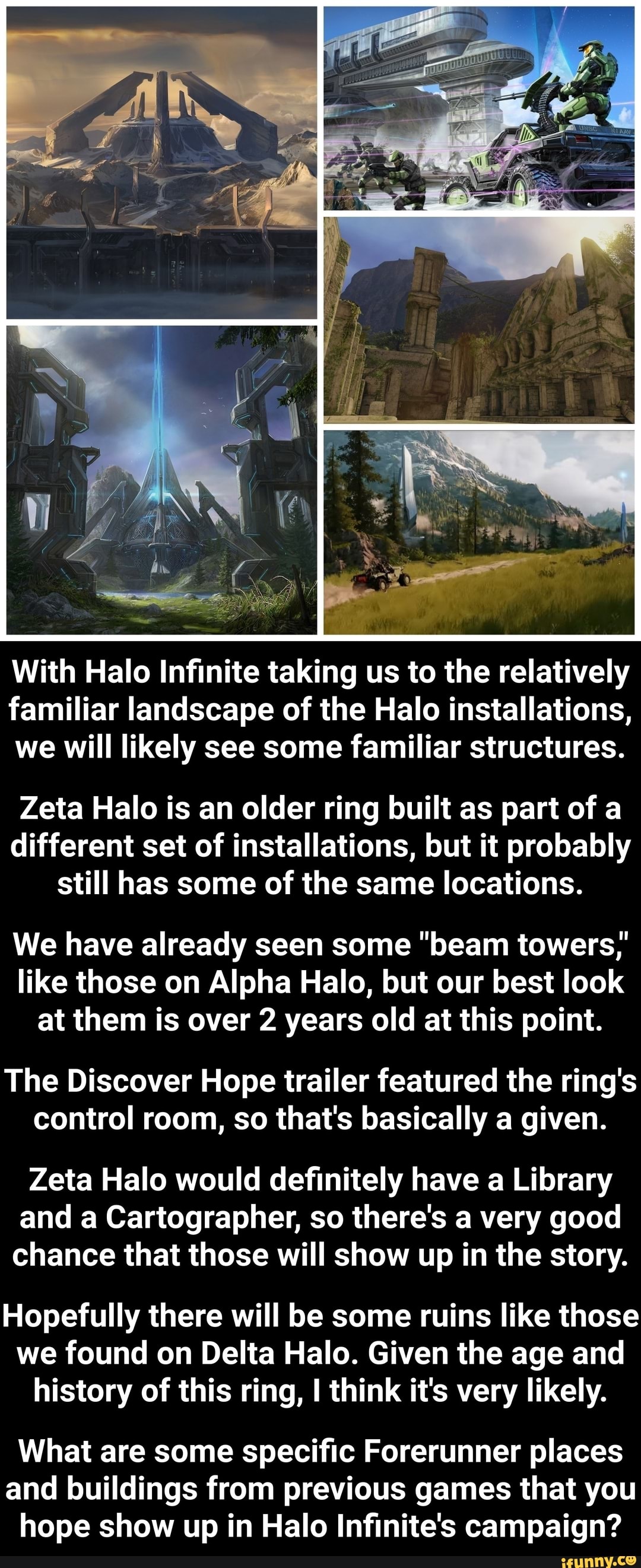 With Halo Infinite taking us to the relatively familiar landscape of the Halo installations, we will likely see some familiar structures.
Zeta Halo is an older ring built as part of a different set of installations, but it probably still has some of the same locations.
We have already seen some "beam towers,' like those on Alpha Halo, but our best look at them is over 2 years old at this point.
The Discover Hope trailer featured the ring's control room, so that's basically a given.
Zeta Halo would definitely have a Library and a Cartographer, so there's a very good chance that those will show up in the story.
Hopefully there will be some ruins like those we found on Delta Halo. Given the age and history of this ring, I think it's very likely.
What are some specific Forerunner places and buildings from previous games that you hope show up in Halo Infinite's campaign?