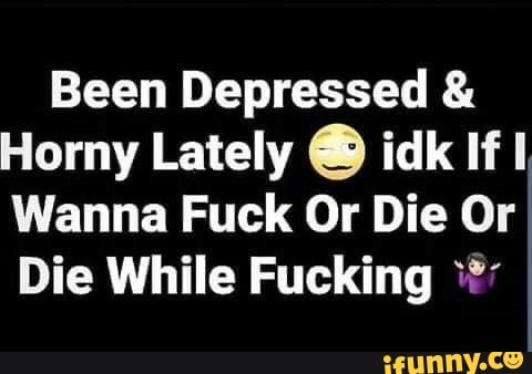 Been Depressed Horny Lately O idk If I
Wanna Fuck Or Die Or
Die While Fucking