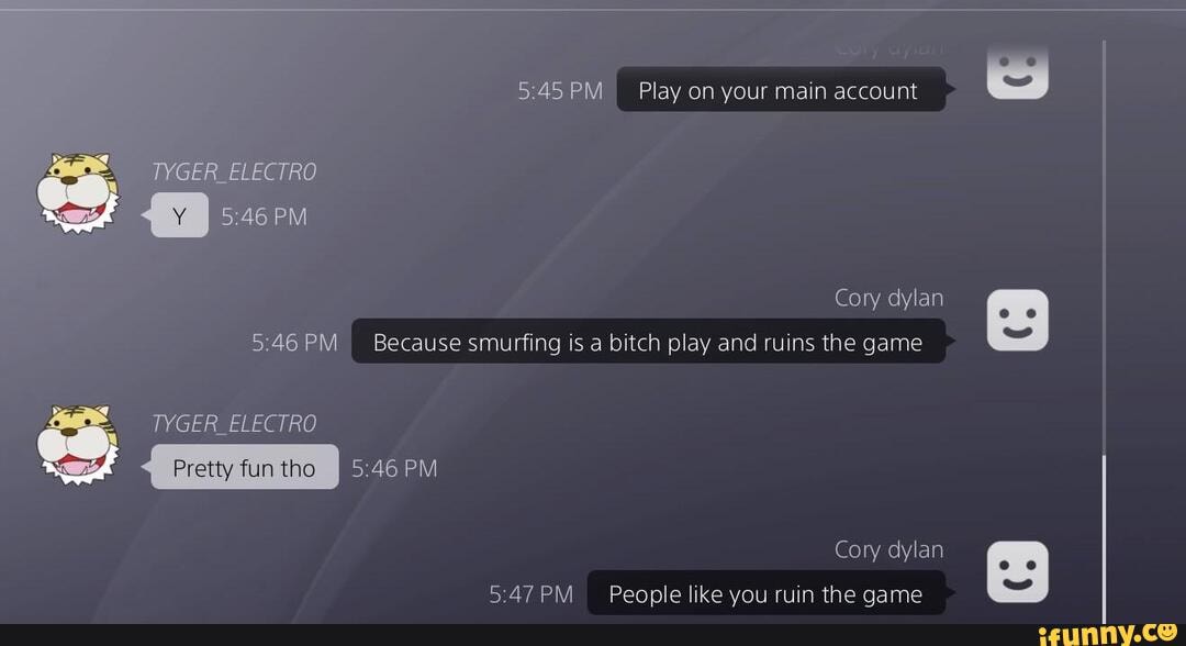 Play on your main account
TYGER _ELECTRO
PM
Cory dylan
Because smurfing is a bitch play and ruins the game
TYGER _ELECTRO
Pretty fun tho
Cory dylan
People like you ruin the qame