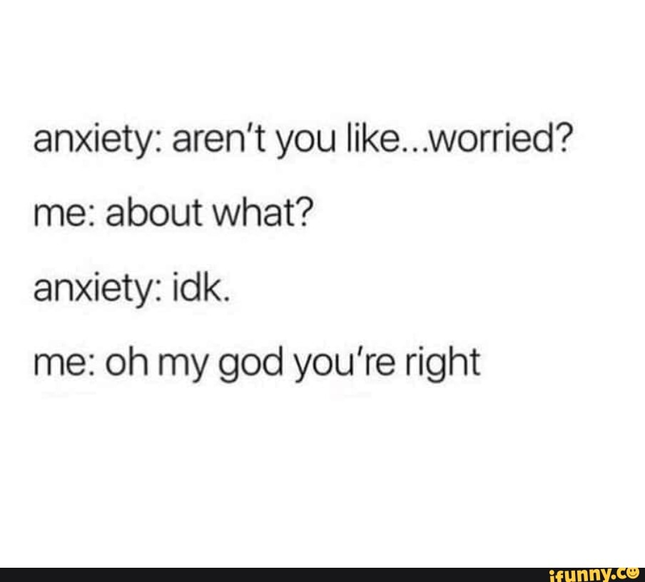 Anxiety: aren't you like...worried? me: about what? anxiety: idk. me ...