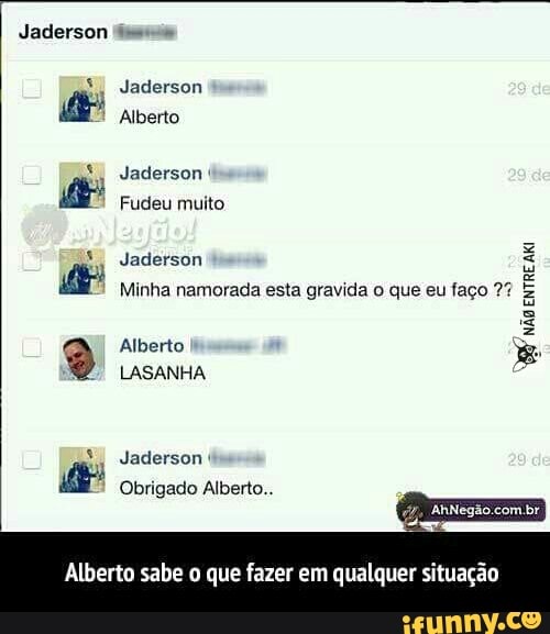 Jaderson (a
Jaderson Alberto
Jaderson é
Fudeu muito
Minha namorada esta gravida o que eu faço 7%
LASANHA
NEY
ENTRE
Alberto sabe o que fazer em qualquer situação