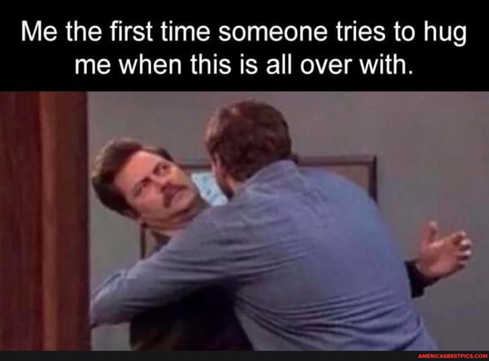 Me the first time someone tries to hug me when this is all over with.