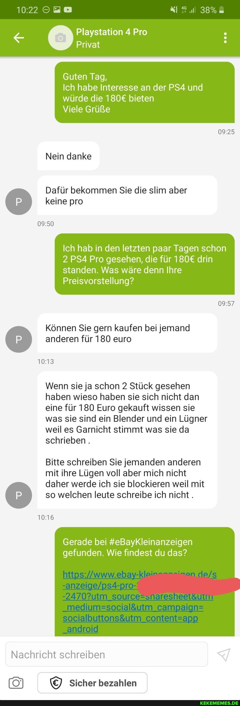 38%
Playstation 4 Pro
Privat
Guten Tag,
Ich habe Interesse an der und würde die bieten
Viele Grüße
Nein danke
Dafür bekommen Sie die slim aber keine pro
Ich hab in den letzten paar Tagen schon
2 Pro gesehen, die für drin
standen. Was wäre denn Ihre
Preisvorstellung?
Können Sie gern kaufen bei jemand anderen für 180 euro
Wenn sie ja schon 2 Stück gesehen haben wieso haben sie sich nicht dan eine für 180 Euro gekauft wissen sie was sie sind ein Blender und ein Lügner weil es Garnicht stimmt was sie da schrieben .
Bitte schreiben Sie jemanden anderen mit ihre Lügen voll aber mich nicht daher werde ich sie blockieren weil mit so welchen leute schreibe ich nicht.
Gerade bei #eBayKleinanzeigen gefunden. Wie findest du das?
campalans
contentsann
Nachricht schreiben
Sicher bezahlen
