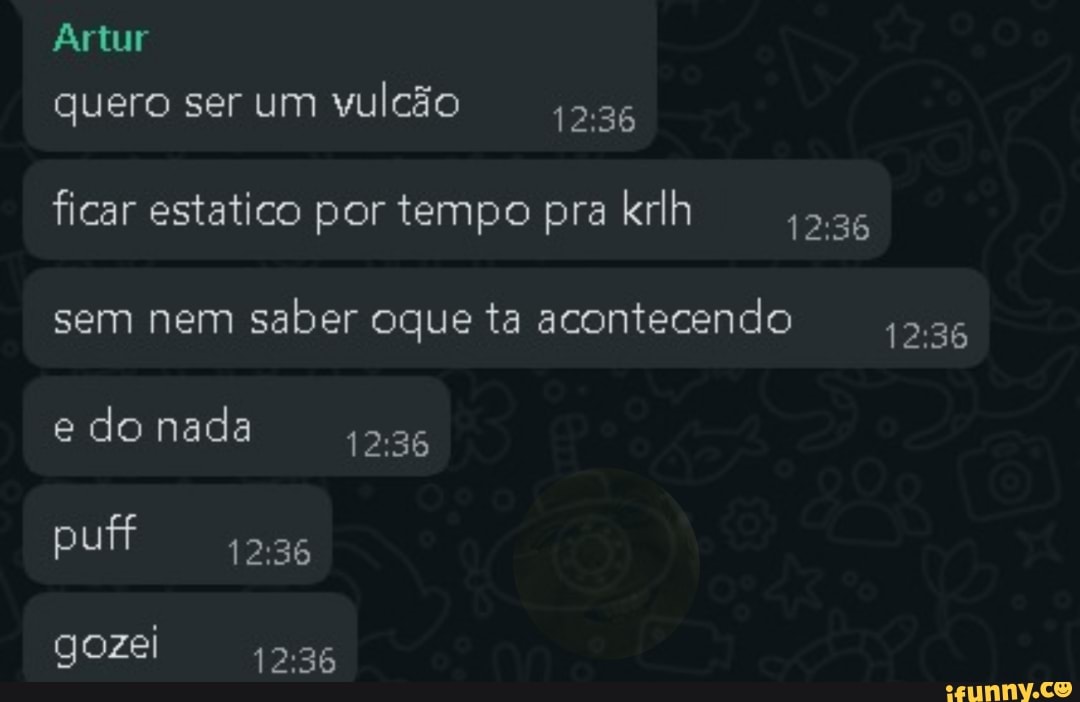 Artur quero ser um vulcão 1236
ficar estatico por tempo pra krlh
sem nem saber oque ta acontecendo 5.36 e lo nada
puff
gozel