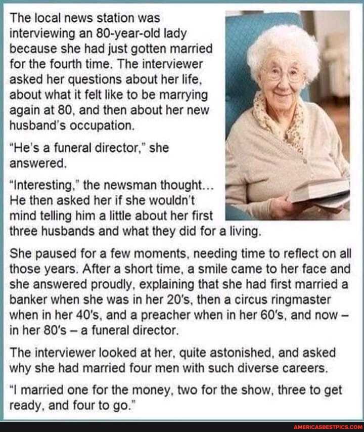 The local news station was interviewing an 80-year-old lady because she had just gotten married for the fourth time. The interviewer asked her questions about her life, about what it felt like to be marrying again at 80, and then about her new husband's occupation.
"He's a funeral director," she answered.
"Interesting," the newsman thought...
He then asked her if she wouldn't
mind telling him a little about her first three husbands and what they did for a living.
She paused for a few moments, needing time to reflect on all those years. After a short time, a smile came to her face and she answered proudly, explaining that she had first married a banker when she was in her 20's, then a circus ringmaster when in her 40's, and a preacher when in her 60's, and now in her 80's - a funeral director.
The interviewer looked at her, quite astonished, and asked why she had married four men with such diverse careers.
"I married one for the money, two for the show, three to get ready, and four to go."
