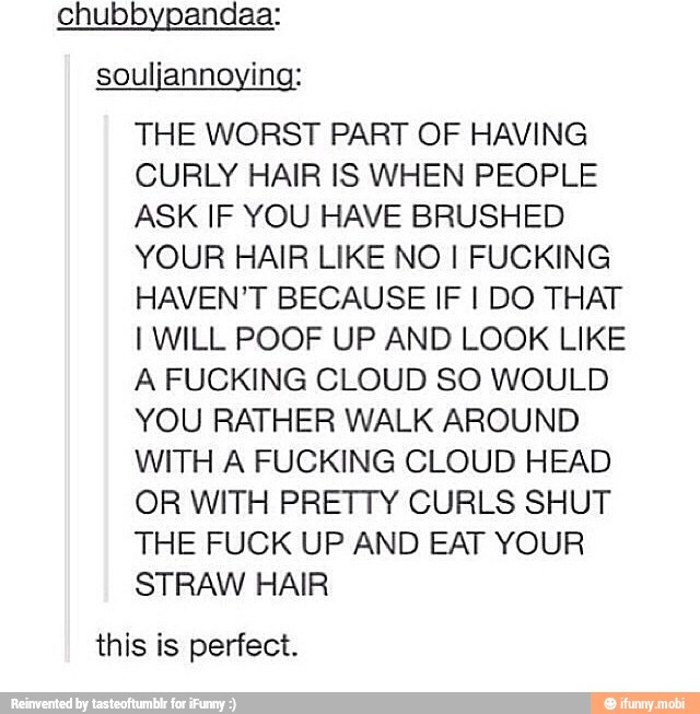 chubbypandaa:
souljannoying:
THE WORST PART OF HAVING
CURLY HAIR IS WHEN PEOPLE
ASK IF YOU HAVE BRUSHED
YOUR HAIR LIKE NO I FUCKING
HAVEN'T BECAUSE IF I DO THAT
I WILL POOF UP AND LOOK LIKE
A FUCKING CLOUD SO WOULD
YOU RATHER WALK AROUND
WITH A FUCKING CLOUD HEAD
OR WITH PRETTY CURLS SHUT
THE FUCK UP AND EAT YOUR
STRAW HAIR
this is perfect.