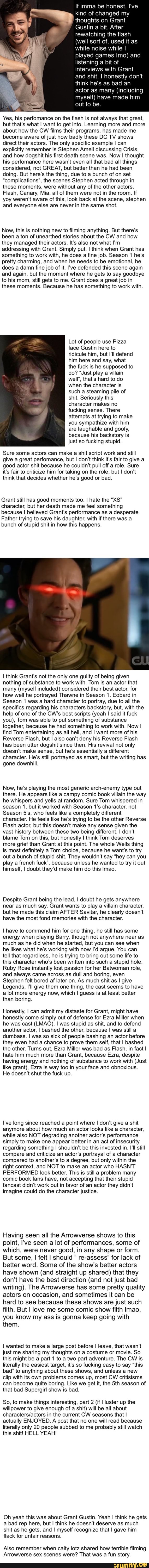 If imma be honest, I've
kind of changed
thoughts on Grant
Gustin a bit. After
rewatching the flash
(well sort of, used it as
white noise while I
played games Imo) and
listening a bit of
interviews with Grant
and shit, I honestly don't
think he's as bad an
actor as many (including
myself) have made him
out to be.
Yes, his perfomance on the flash is not always that great,
but that's what I want to get into. Learning more and more
about how the CW films their programs, has made me
become aware of just how badly these DC TV shows
direct their actors. The only specific example I can
explicitly remember is Stephen Amell discussing Crisis,
and how dogshit his first death scene was. Now I thought
his perfomance here wasn't even all that bad all things
considered, not GREAT, but better than he had been
doing. But here's the thing, due to a bunch of on set
"complications", the scenes Stephen acted through in
these moments, were without any of the other actors.
Flash, Canary, Mia, all of them were not in the room. If
yoy weren't aware of this, look back at the scene, stephen
and everyone else are never in the same shot.
Now, this is nothing new to filming anything. But there's
been
a ton of unearthed stories about the CW and how
they managed their actors. It's also not what I'm
addressing with Grant. Simply put, I think when Grant has
something to work with, he does a fine job. Season 1 he's
pretty charming, and when he needs to be emotional, he
does a damn fine job of it. I've defended this scene again
and again, but the moment where he gets to say goodbye
to his mom, still gets to me. Grant does a great job in
these moments. Because he has something to work with.