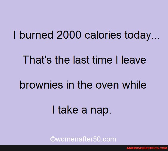 I burned 2000 calories today...
That's the last time I leave brownies in the oven while
I take nap.