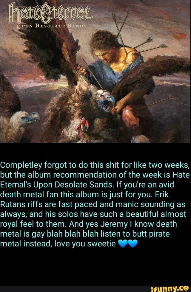 Completley forgot to do this shit for like two weeks, but the album recommendation of the week is Hate
Eternal's Upon Desolate Sands. If you're an avid death metal fan this album is just for you. Erik
Rutans riffs are fast paced and manic sounding as always, and his solos have such a beautiful almost royal feel to them. And yes Jeremy I know death metal is gay blah blah blah listen to butt pirate metal instead, love you sweetie WW
