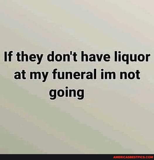 If They Don T Have Liquor At My Funeral Im Not Going America S Best