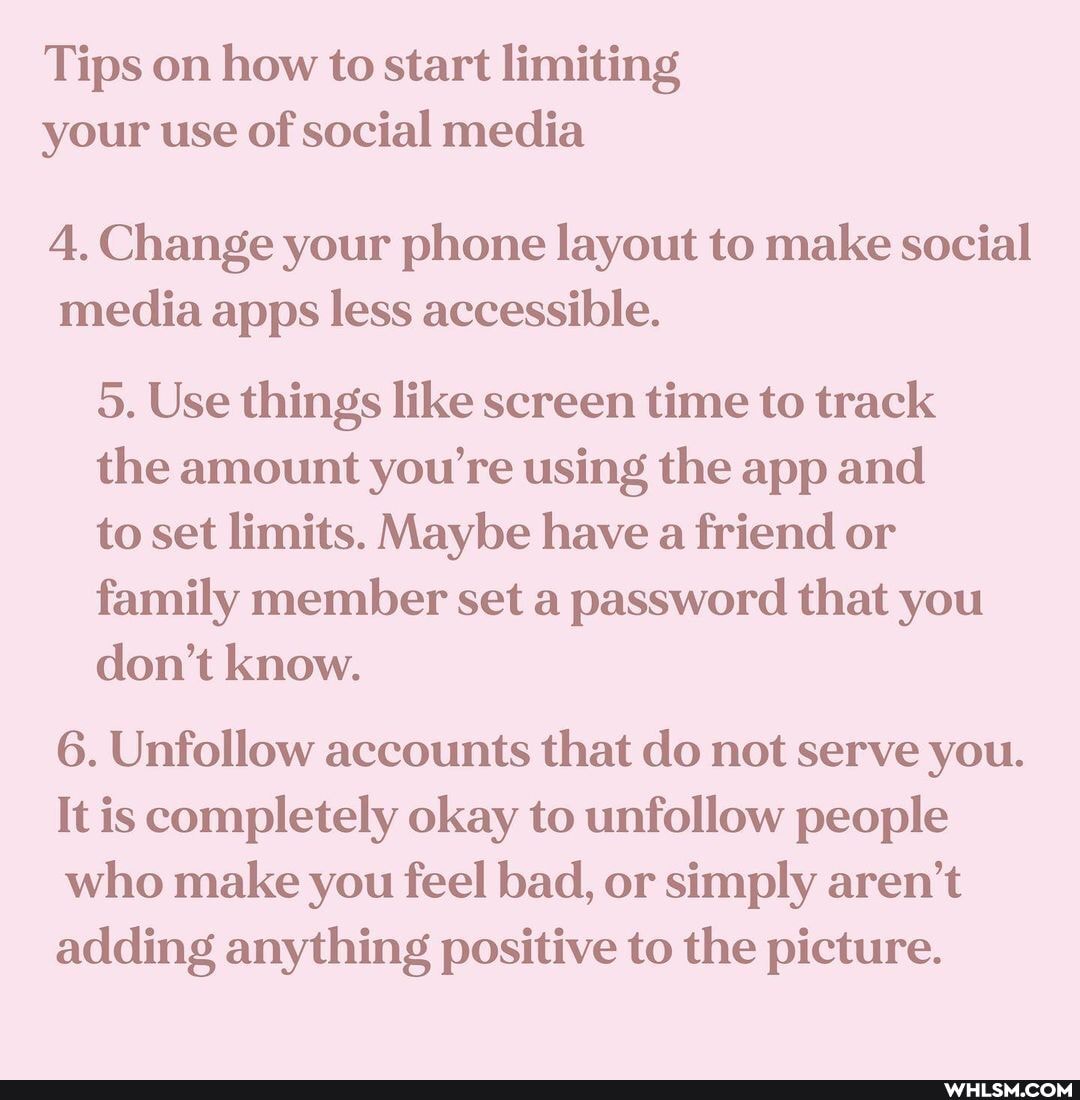 Tips on how to start limiting your use of social media
4. Change your phone layout to make social media apps less accessible.
5. Use things like screen time to track the amount you're using the app and
to set limits. Maybe have a friend or family member set a password that you don't know.
6. Unfollow accounts that do not serve you.
It is completely okay to unfollow people who make you feel bad, or simply aren't adding anything positive to the picture.