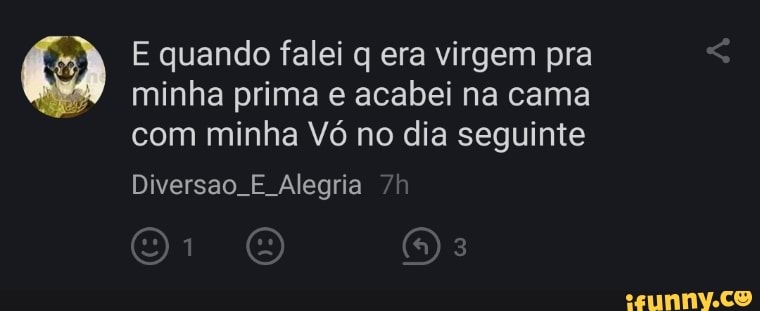 E quando falei q era virgem pra minha prima e acabei na cama com minha Vó no dia seguinte
Diversão. E Alegria /h