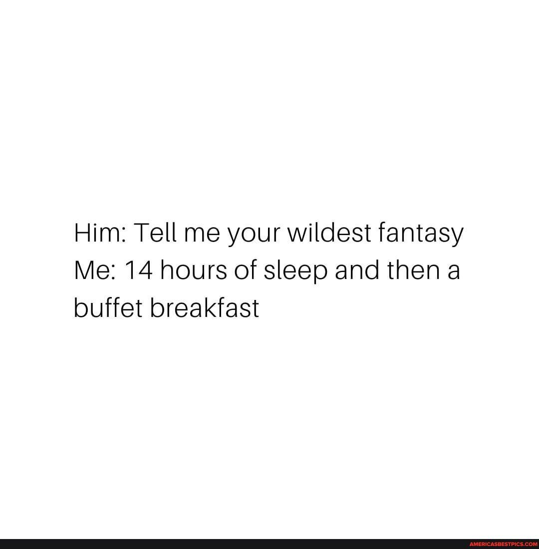 Him: Tell me your wildest fantasy
Me: 14 hours of sleep and then a buffet breakfast