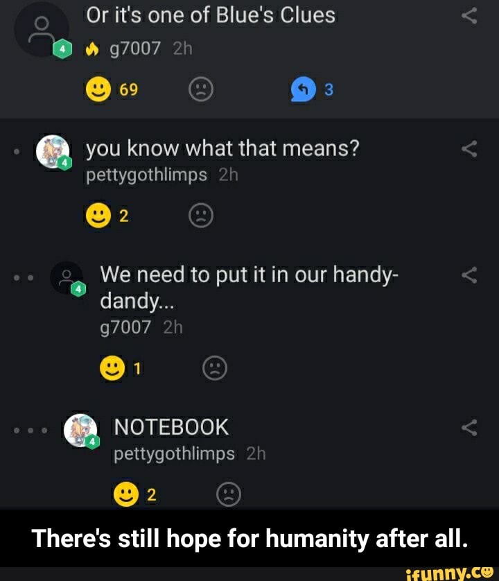 Or it's one of Blue's Clues
a you know what that means?
pettygothlimps
We need to put it in our handy-
There's still hope for humanity after all. - There's still hope for humanity after all.