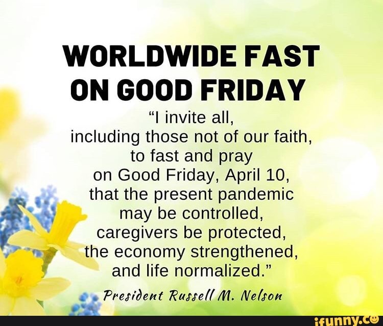 WORLDWIDE FAST
ON GOOD FRIDAY
"I invite all,
including those not of our faith,
to fast and pray
on Good Friday, April 10,
a
that the present pandemic YEN may be controlled,
es caregivers be protected,
mp the economy strengthened,
4 and life normalized."
President Russell M. Nelson