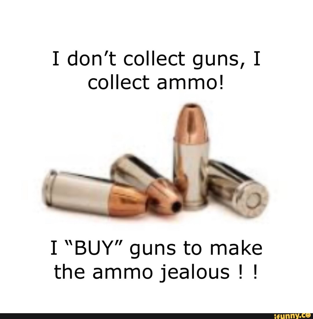I don't collect guns, I collect ammo!
I "BUY" guns to make the ammo jealous ! !