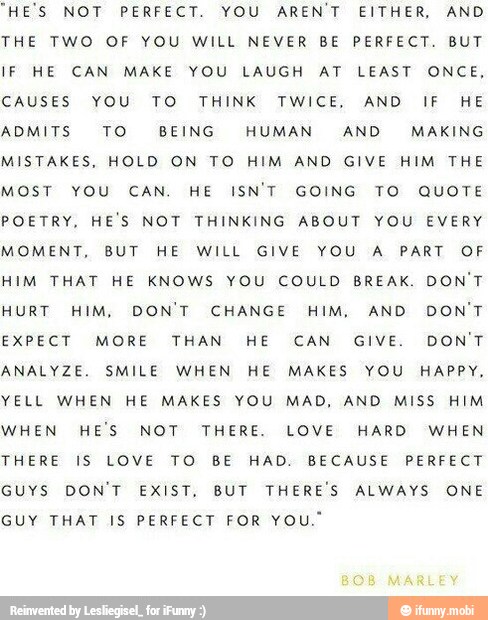 "HE'S NOT PERFECT. YOU AREN'T EITHER, AND
THE TWO OF YOU WILL NEVER BE PERFECT. BUT
IF HE CAN MAKE YOU LAUGH AT LEAST ONCE,
CAUSES YOU TO THINK TWICE, AND IF HE
ADMITS TO BEING HUMAN AND MAKING
MISTAKES, HOLD ON TO HIM AND GIVE HIM THE
MOST YOU CAN. HE ISN'T GOING TO QUOTE
POETRY, HE'S NOT THINKING ABOUT YOU EVERY
MOMENT, BUT HE WILL GIVE YOU A PART OF
HIM THAT HE KNOWS YOU COULD BREAK. DON'T
HURT HIM, DON'T CHANGE HIM, AND DON'T
EXPECT MORE THAN HE CAN GIVE. DON'T
ANALYZE. SMILE WHEN HE MAKES YOU HAPPY,
YELL WHEN HE MAKES YOU MAD, AND MISS HIM
WHEN HE'S NOT THERE. LOVE HARD WHEN
THERE IS LOVE TO BE HAD. BECAUSE PERFECT
GUYS DON'T EXIST, BUT THERE'S ALWAYS ONE
GUY THAT IS PERFECT FOR YOU."