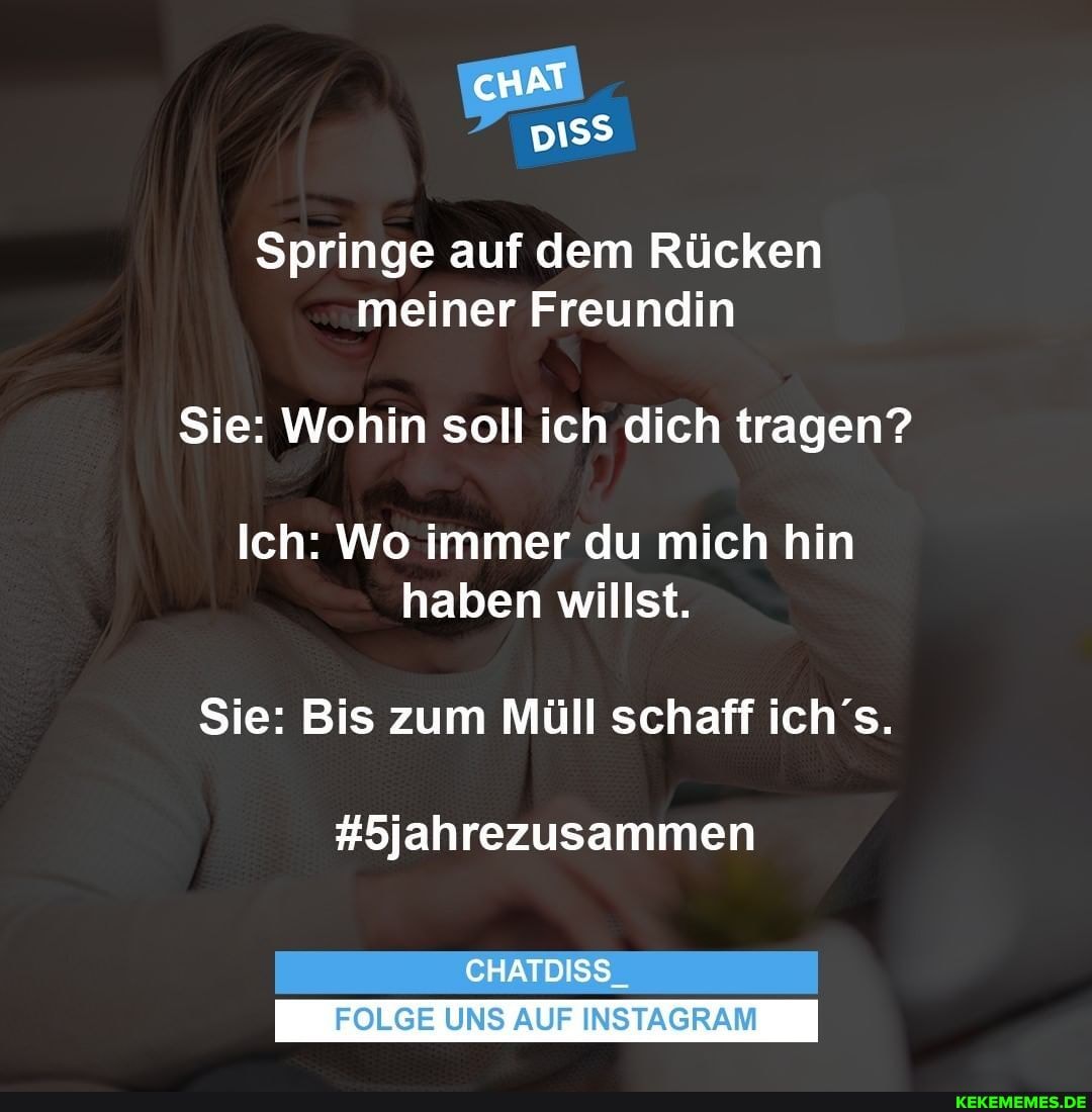 cHAT
Springe auf dem Rücken meiner Freundin
Sie: Wohin soll ich dich tragen?
Ich: Wo immer du mich hin haben willst.
Sie: Bis zum Müll schaff ich's.
#5jahrezusammen
CHATDISS_
FOLGE UNS AUF INSTAGRAM