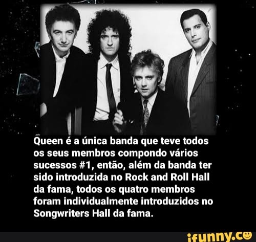 Queen é a única banda que teve todos os seus membros compondo vários sucessos então, além da banda ter sido introduzida no Rock and Roll Hall da fama, todos os quatro membros foram individualmente introduzidos no
Songwriters Hall da fama.