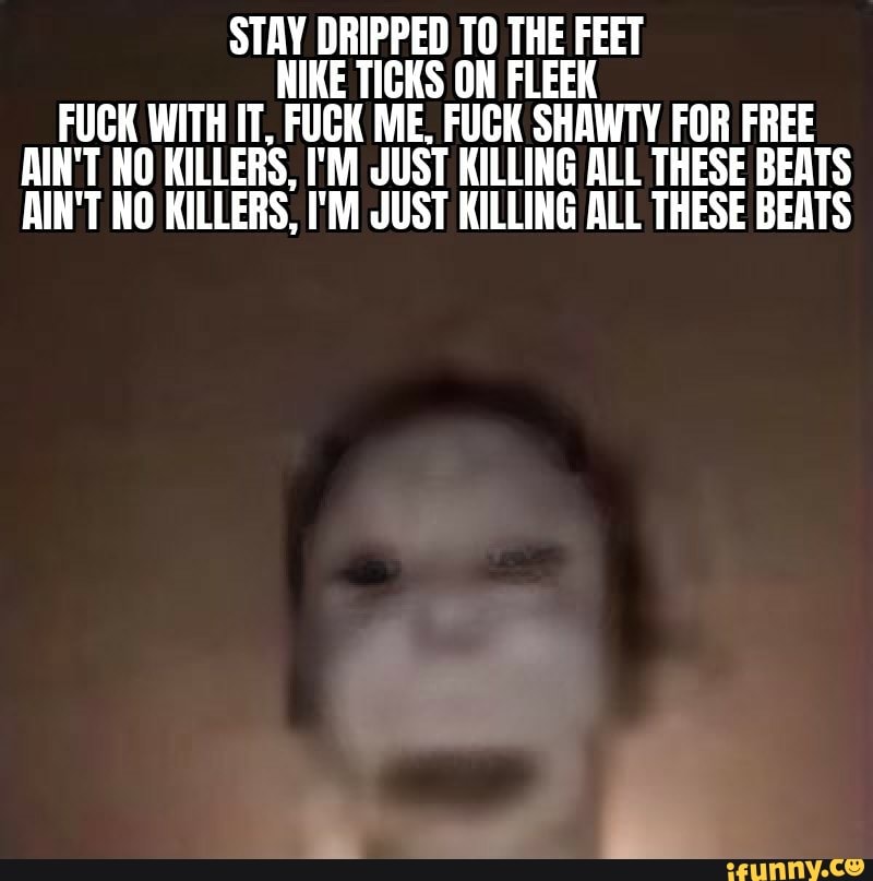 STAY DRIPPED TO THE FEET
NIKE TICKS ON FLEEK
FUCK WITH IT, FUCK ME. FUCK SHAWTY F
OR FREE
AIN'T NO KILLERS, I'M JUST KILLING ALL THESE BEATS
AIN'T NO KILLERS, I'M JUST KILLING ALL THESE BEATS