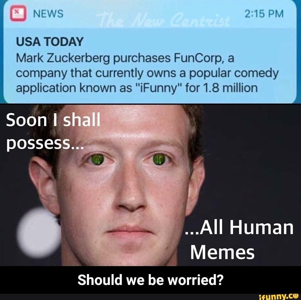 NEWS PM
USA TODAY
Soon shall
possess...
Mark Zuckerberg purchases FunCorp, a company that currently owns a popular comedy application known as "Funny" for 1.8 million
...All Human
Memes
Should we be worried?